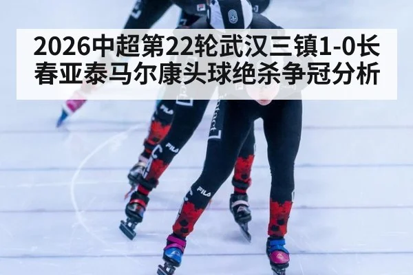 2026中超第22轮武汉三镇1-0长春亚泰马尔康头球绝杀争冠分析