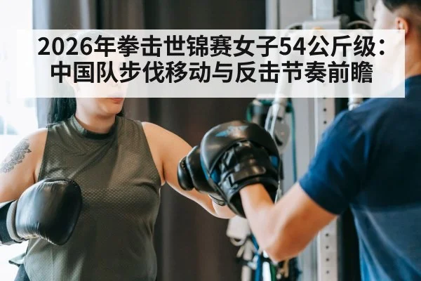 2026年拳击世锦赛女子54公斤级:中国队步伐移动与反击节奏前瞻